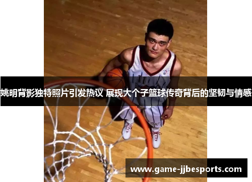 姚明背影独特照片引发热议 展现大个子篮球传奇背后的坚韧与情感