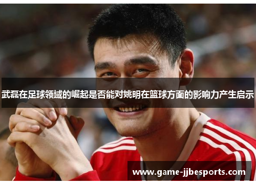 武磊在足球领域的崛起是否能对姚明在篮球方面的影响力产生启示