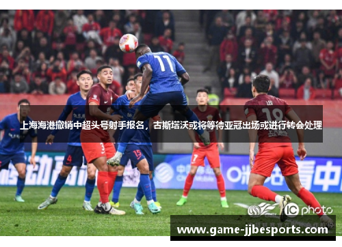 上海海港撤销中超头号射手报名，古斯塔沃或将等待亚冠出场或进行转会处理