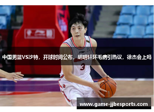 中国男篮VS沙特，开球时间公布，胡明轩坏毛病引热议，徐杰会上吗